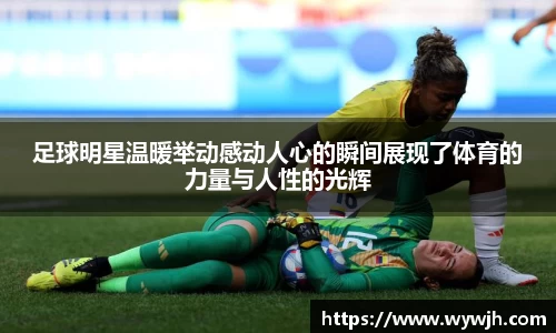 足球明星温暖举动感动人心的瞬间展现了体育的力量与人性的光辉